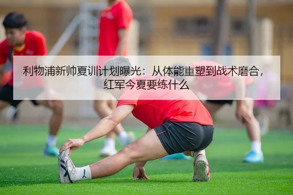 利物浦新帅夏训计划曝光：从体能重塑到战术磨合，红军今夏要练什么