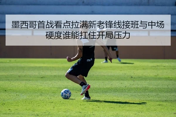 墨西哥首战看点拉满新老锋线接班与中场硬度谁能扛住开局压力 - huatihui